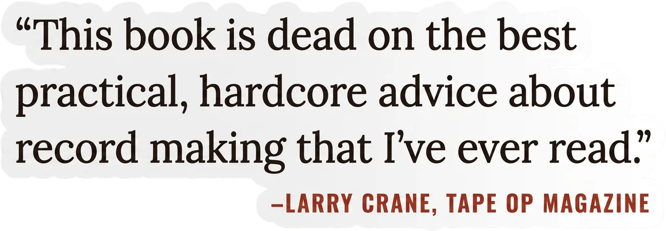 “This book is dead on the best practical, hardcore advice about record making that I’ve ever read.” –Larry Crane, Tape Op Magazine