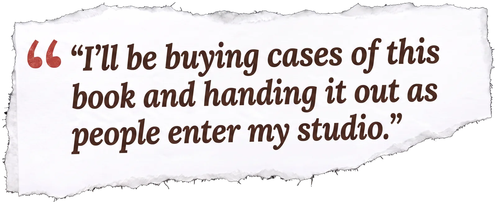 A torn paper clipping spelling out a quote: “I’ll be buying cases of this book and handing it out as people enter my studio.”