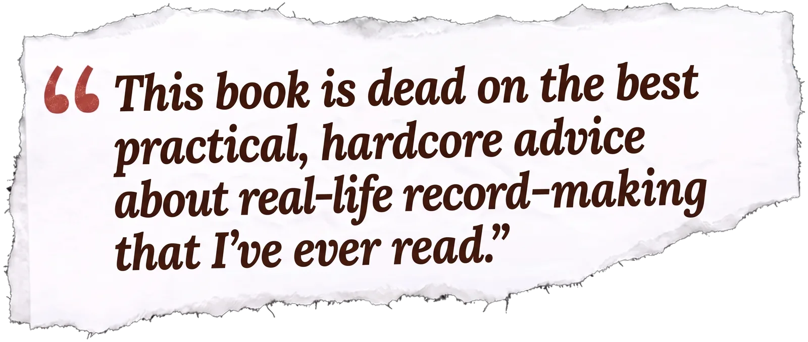 A quote on a torn scrap of paper: “This book is dead on the best practical, hardcore advice about real-life record-making that I’ve ever read.”